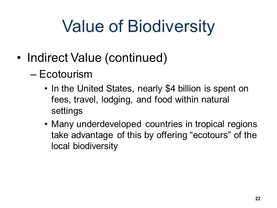 Value of Biodiversity Indirect Value (continued) –Ecotourism In the United States, nearly $4 billion is spent on fees, travel, lodging, and food within natural settings Many underdeveloped countries in tropical regions take advantage of this by offering ecotours of the local biodiversity 22