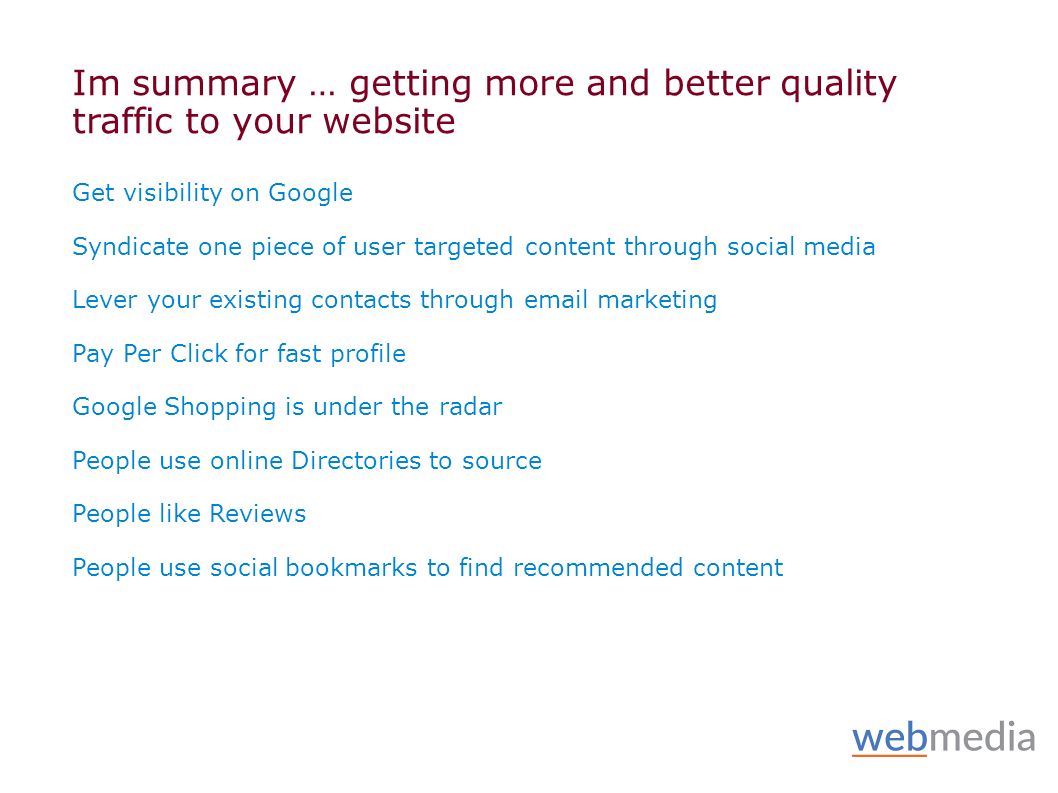 Im summary … getting more and better quality traffic to your website Get visibility on Google Syndicate one piece of user targeted content through social media Lever your existing contacts through  marketing Pay Per Click for fast profile Google Shopping is under the radar People use online Directories to source People like Reviews People use social bookmarks to find recommended content