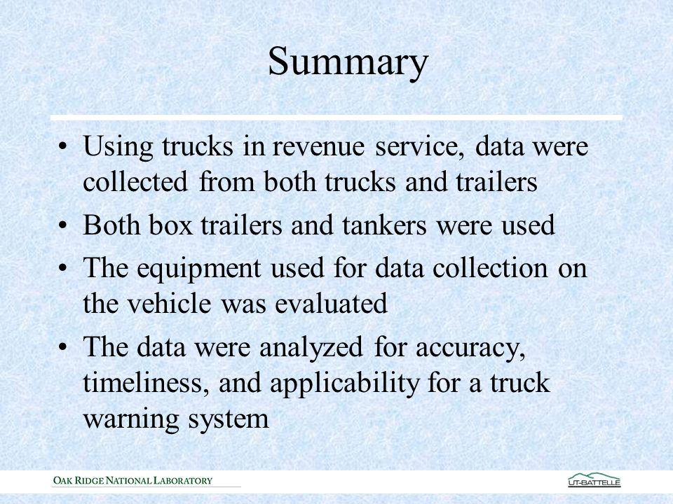 Summary Using trucks in revenue service, data were collected from both trucks and trailers Both box trailers and tankers were used The equipment used for data collection on the vehicle was evaluated The data were analyzed for accuracy, timeliness, and applicability for a truck warning system