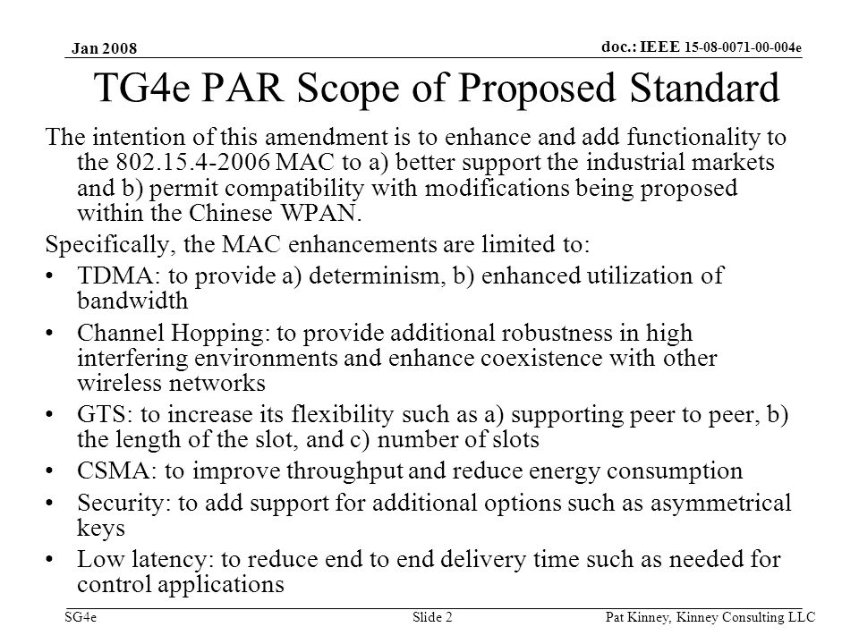 doc.: IEEE e SG4e Jan 2008 Pat Kinney, Kinney Consulting LLC Slide 2 TG4e PAR Scope of Proposed Standard The intention of this amendment is to enhance and add functionality to the MAC to a) better support the industrial markets and b) permit compatibility with modifications being proposed within the Chinese WPAN.