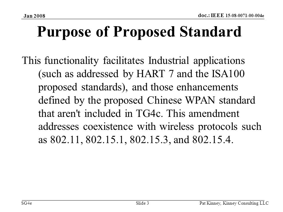doc.: IEEE e SG4e Jan 2008 Pat Kinney, Kinney Consulting LLC Slide 3 Purpose of Proposed Standard This functionality facilitates Industrial applications (such as addressed by HART 7 and the ISA100 proposed standards), and those enhancements defined by the proposed Chinese WPAN standard that aren t included in TG4c.