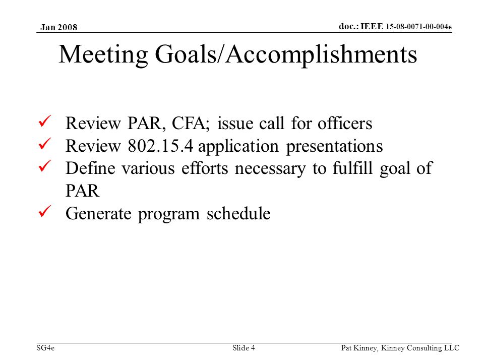doc.: IEEE e SG4e Jan 2008 Pat Kinney, Kinney Consulting LLC Slide 4 Meeting Goals/Accomplishments Review PAR, CFA; issue call for officers Review application presentations Define various efforts necessary to fulfill goal of PAR Generate program schedule