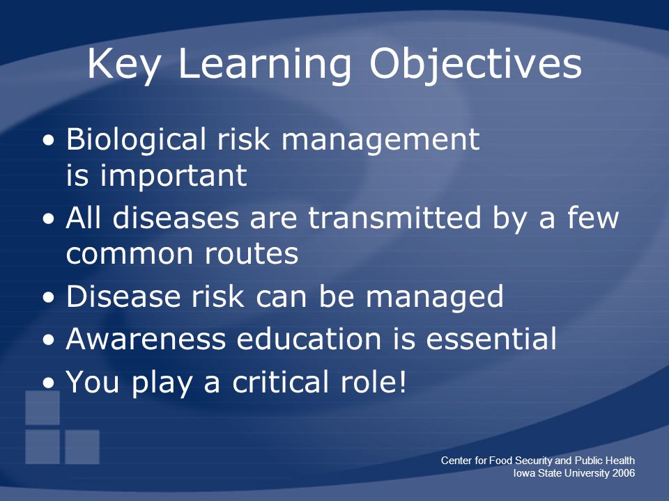 Center for Food Security and Public Health Iowa State University 2006 Key Learning Objectives Biological risk management is important All diseases are transmitted by a few common routes Disease risk can be managed Awareness education is essential You play a critical role!