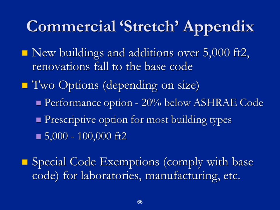 66 Commercial ‘Stretch’ Appendix New buildings and additions over 5,000 ft2, renovations fall to the base code New buildings and additions over 5,000 ft2, renovations fall to the base code Two Options (depending on size) Two Options (depending on size) Performance option - 20% below ASHRAE Code Performance option - 20% below ASHRAE Code Prescriptive option for most building types Prescriptive option for most building types 5, ,000 ft2 5, ,000 ft2 Special Code Exemptions (comply with base code) for laboratories, manufacturing, etc.