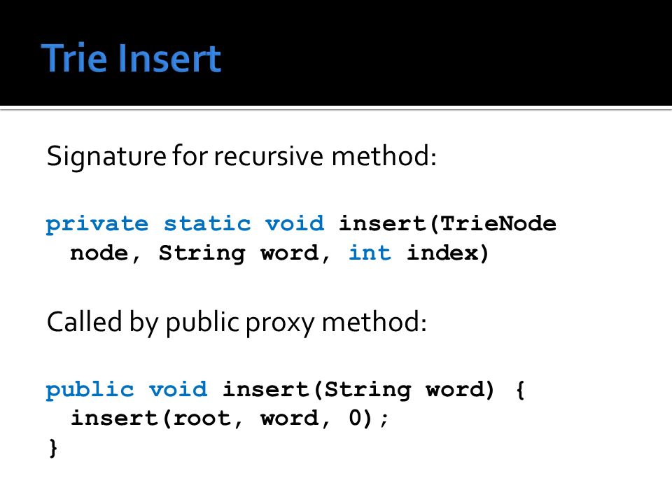 Signature for recursive method: private static void insert(TrieNode node, String word, int index) Called by public proxy method: public void insert(String word) { insert(root, word, 0); }