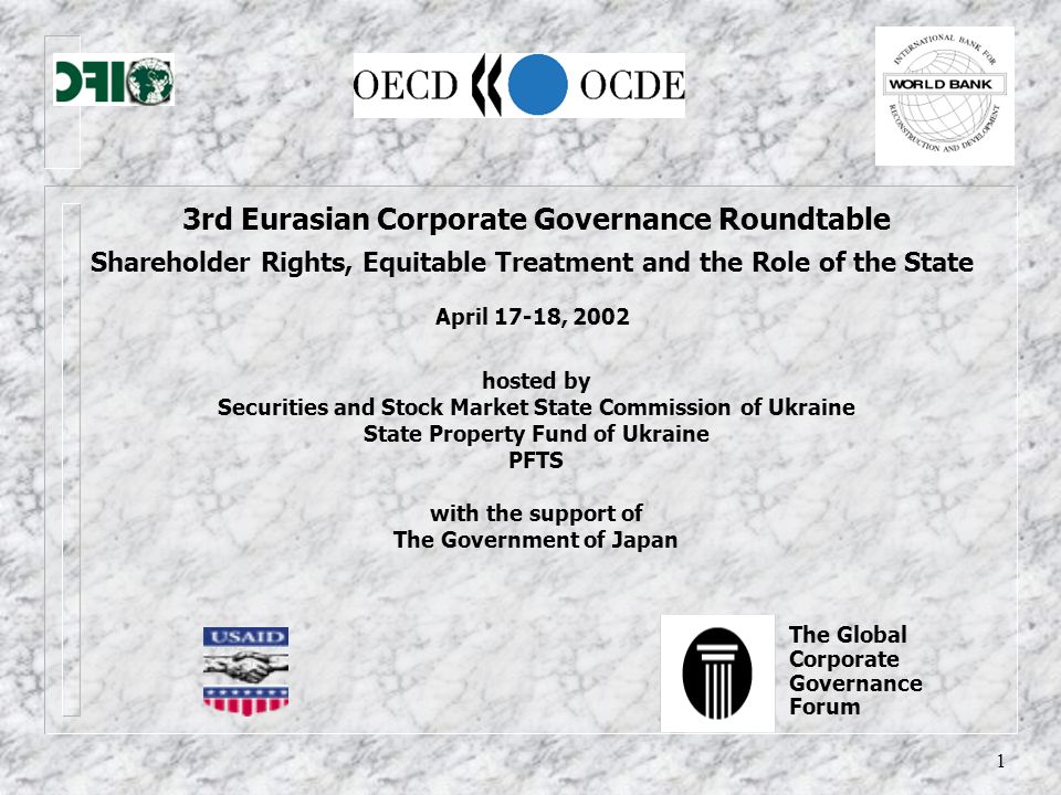 1 3rd Eurasian Corporate Governance Roundtable Shareholder Rights, Equitable Treatment and the Role of the State April 17-18, 2002 hosted by Securities and Stock Market State Commission of Ukraine State Property Fund of Ukraine PFTS with the support of The Government of Japan The Global Corporate Governance Forum