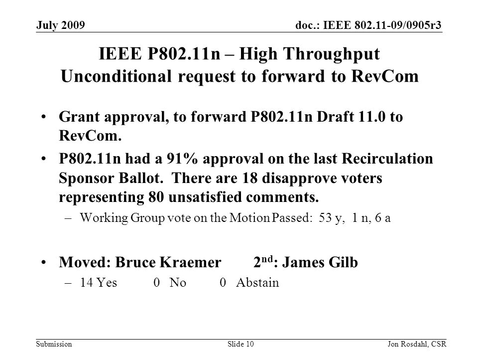 doc.: IEEE /0905r3 Submission July 2009 Jon Rosdahl, CSRSlide 10 IEEE P802.11n – High Throughput Unconditional request to forward to RevCom Grant approval, to forward P802.11n Draft 11.0 to RevCom.