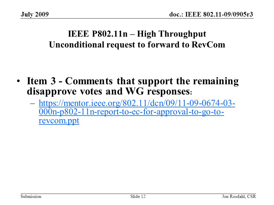doc.: IEEE /0905r3 Submission July 2009 Jon Rosdahl, CSRSlide 12 IEEE P802.11n – High Throughput Unconditional request to forward to RevCom Item 3 - Comments that support the remaining disapprove votes and WG responses : –  000n-p802-11n-report-to-ec-for-approval-to-go-to- revcom.ppthttps://mentor.ieee.org/802.11/dcn/09/ n-p802-11n-report-to-ec-for-approval-to-go-to- revcom.ppt