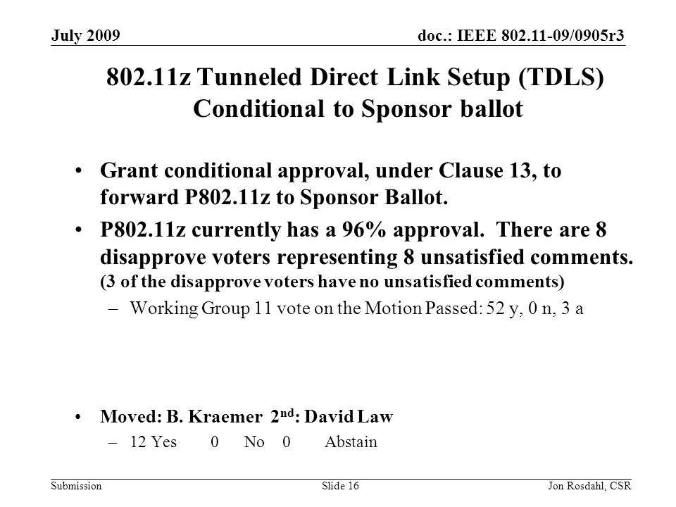 doc.: IEEE /0905r3 Submission July 2009 Jon Rosdahl, CSRSlide z Tunneled Direct Link Setup (TDLS) Conditional to Sponsor ballot Grant conditional approval, under Clause 13, to forward P802.11z to Sponsor Ballot.