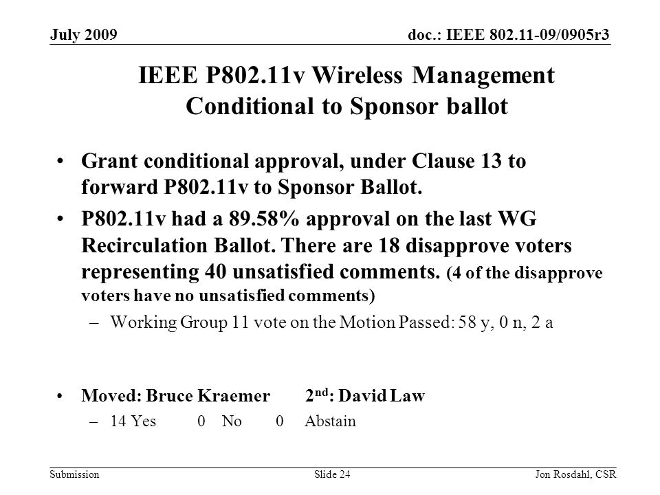 doc.: IEEE /0905r3 Submission July 2009 Jon Rosdahl, CSRSlide 24 IEEE P802.11v Wireless Management Conditional to Sponsor ballot Grant conditional approval, under Clause 13 to forward P802.11v to Sponsor Ballot.