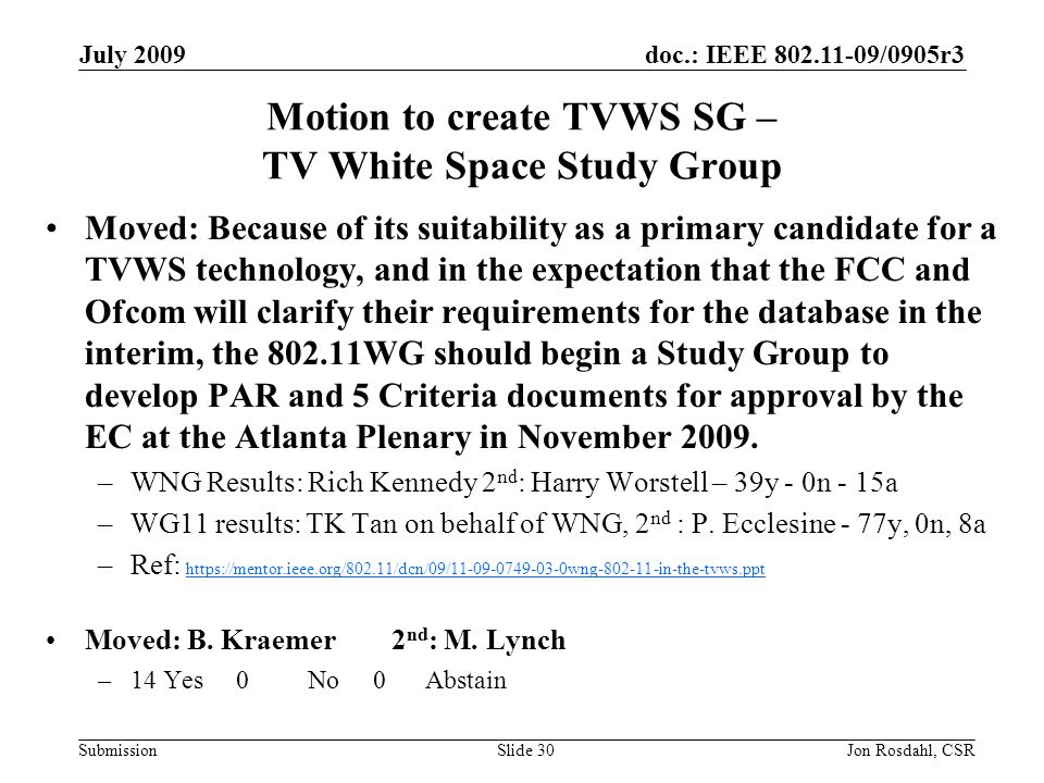 doc.: IEEE /0905r3 Submission July 2009 Jon Rosdahl, CSRSlide 30 Motion to create TVWS SG – TV White Space Study Group Moved: Because of its suitability as a primary candidate for a TVWS technology, and in the expectation that the FCC and Ofcom will clarify their requirements for the database in the interim, the WG should begin a Study Group to develop PAR and 5 Criteria documents for approval by the EC at the Atlanta Plenary in November 2009.