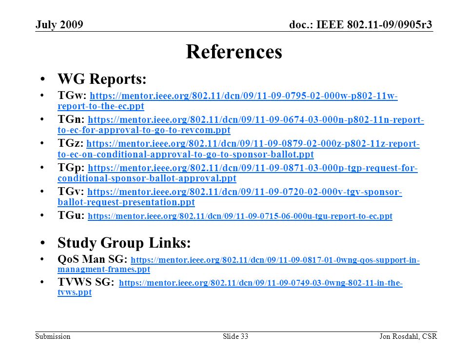doc.: IEEE /0905r3 Submission July 2009 Jon Rosdahl, CSRSlide 33 References WG Reports: TGw:   report-to-the-ec.ppt   report-to-the-ec.ppt TGn:   to-ec-for-approval-to-go-to-revcom.ppt   to-ec-for-approval-to-go-to-revcom.ppt TGz:   to-ec-on-conditional-approval-to-go-to-sponsor-ballot.ppt   to-ec-on-conditional-approval-to-go-to-sponsor-ballot.ppt TGp:   conditional-sponsor-ballot-approval.ppt   conditional-sponsor-ballot-approval.ppt TGv:   ballot-request-presentation.ppt   ballot-request-presentation.ppt TGu:     Study Group Links: QoS Man SG:   managment-frames.ppt   managment-frames.ppt TVWS SG:   tvws.ppthttps://mentor.ieee.org/802.11/dcn/09/ wng in-the- tvws.ppt