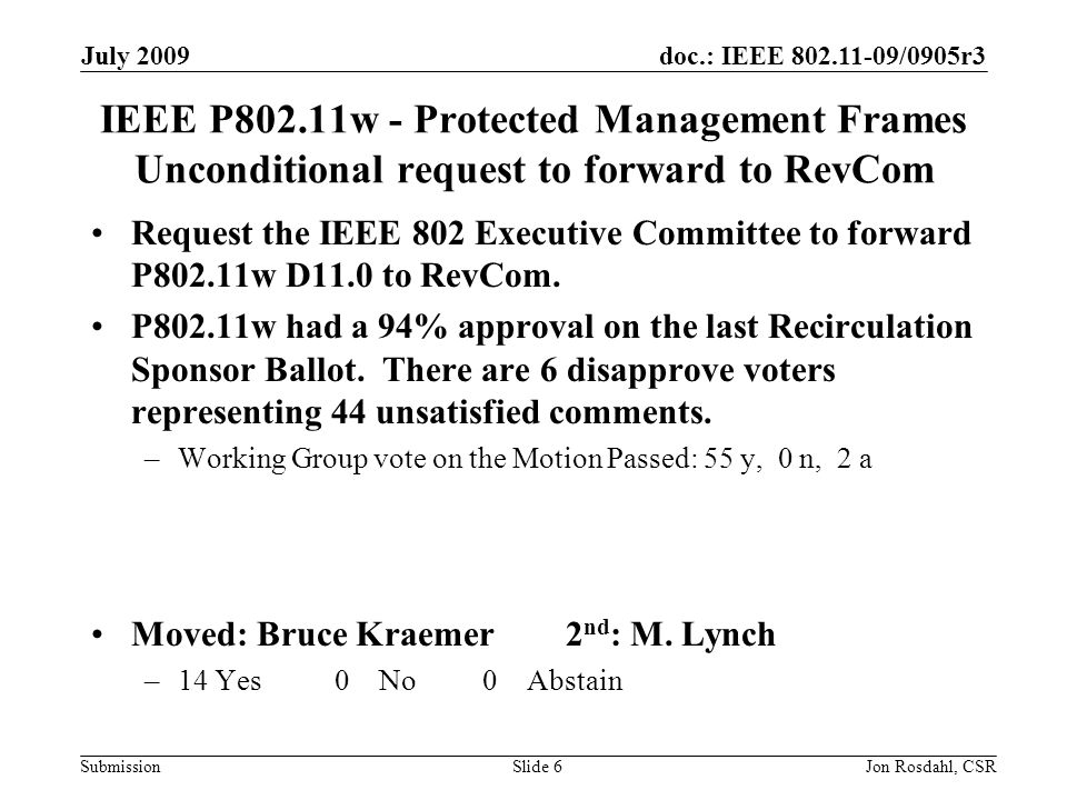 doc.: IEEE /0905r3 Submission July 2009 Jon Rosdahl, CSRSlide 6 IEEE P802.11w - Protected Management Frames Unconditional request to forward to RevCom Request the IEEE 802 Executive Committee to forward P802.11w D11.0 to RevCom.