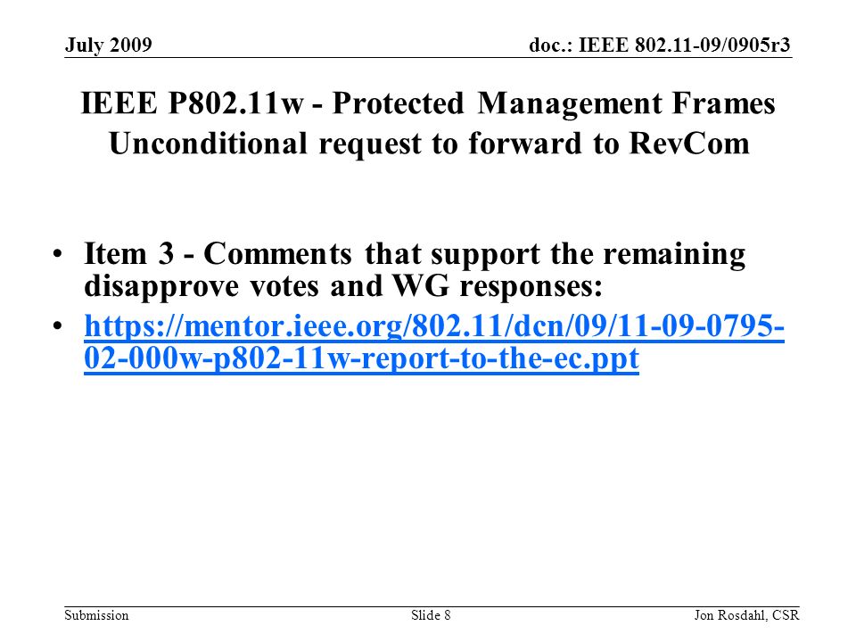 doc.: IEEE /0905r3 Submission July 2009 Jon Rosdahl, CSRSlide 8 IEEE P802.11w - Protected Management Frames Unconditional request to forward to RevCom Item 3 - Comments that support the remaining disapprove votes and WG responses: w-p802-11w-report-to-the-ec.ppthttps://mentor.ieee.org/802.11/dcn/09/ w-p802-11w-report-to-the-ec.ppt