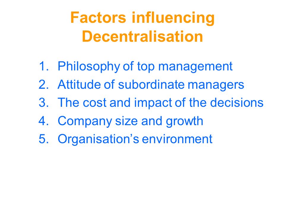 Factors influencing Decentralisation 1.Philosophy of top management 2.Attitude of subordinate managers 3.The cost and impact of the decisions 4.Company size and growth 5.Organisation’s environment