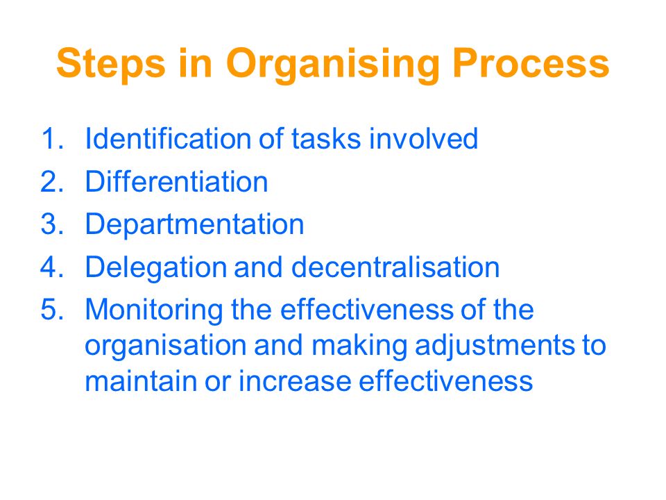 Steps in Organising Process 1.Identification of tasks involved 2.Differentiation 3.Departmentation 4.Delegation and decentralisation 5.Monitoring the effectiveness of the organisation and making adjustments to maintain or increase effectiveness