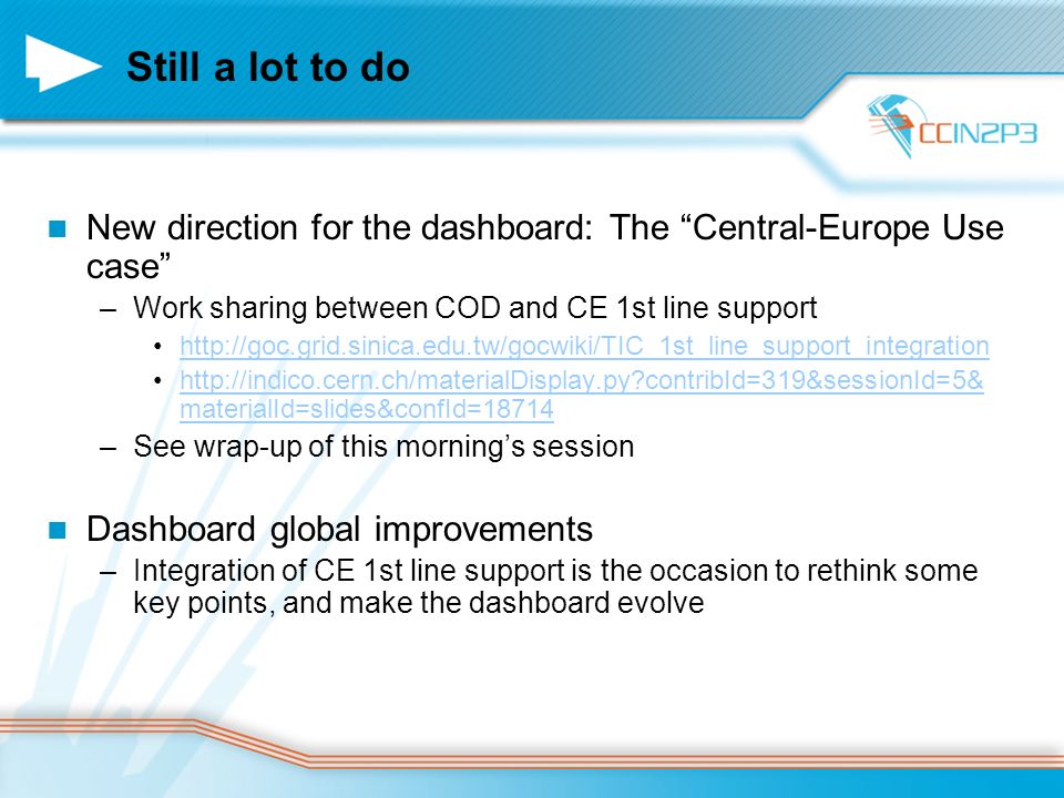 Still a lot to do New direction for the dashboard: The Central-Europe Use case –Work sharing between COD and CE 1st line support     contribId=319&sessionId=5& materialId=slides&confId=18714http://indico.cern.ch/materialDisplay.py contribId=319&sessionId=5& materialId=slides&confId=18714 –See wrap-up of this morning’s session Dashboard global improvements –Integration of CE 1st line support is the occasion to rethink some key points, and make the dashboard evolve