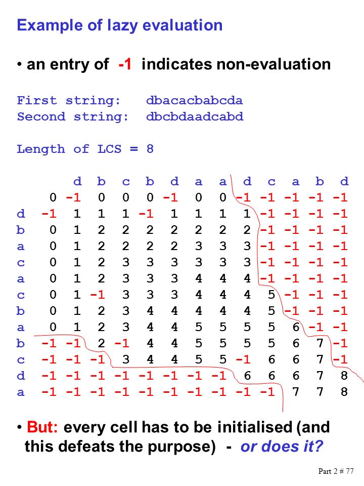 Part 2 # 77 Example of lazy evaluation an entry of -1 indicates non-evaluation First string: dbacacbabcda Second string: dbcbdaadcabd Length of LCS = 8 d b c b d a a d c a b d d b a c a c b a b c d a But: every cell has to be initialised (and this defeats the purpose) - or does it