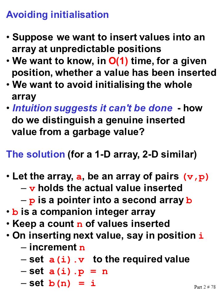 Part 2 # 78 Avoiding initialisation Suppose we want to insert values into an array at unpredictable positions We want to know, in O(1) time, for a given position, whether a value has been inserted We want to avoid initialising the whole array Intuition suggests it can t be done - how do we distinguish a genuine inserted value from a garbage value.