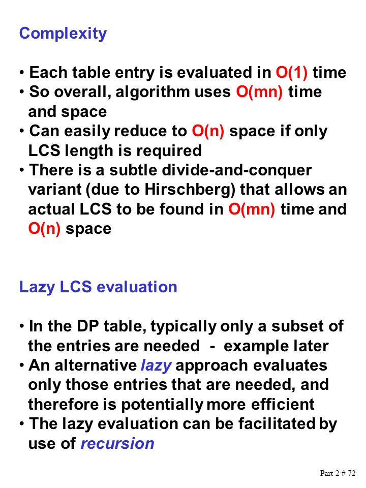 Part 2 # 72 Complexity Each table entry is evaluated in O(1) time So overall, algorithm uses O(mn) time and space Can easily reduce to O(n) space if only LCS length is required There is a subtle divide-and-conquer variant (due to Hirschberg) that allows an actual LCS to be found in O(mn) time and O(n) space Lazy LCS evaluation In the DP table, typically only a subset of the entries are needed - example later An alternative lazy approach evaluates only those entries that are needed, and therefore is potentially more efficient The lazy evaluation can be facilitated by use of recursion