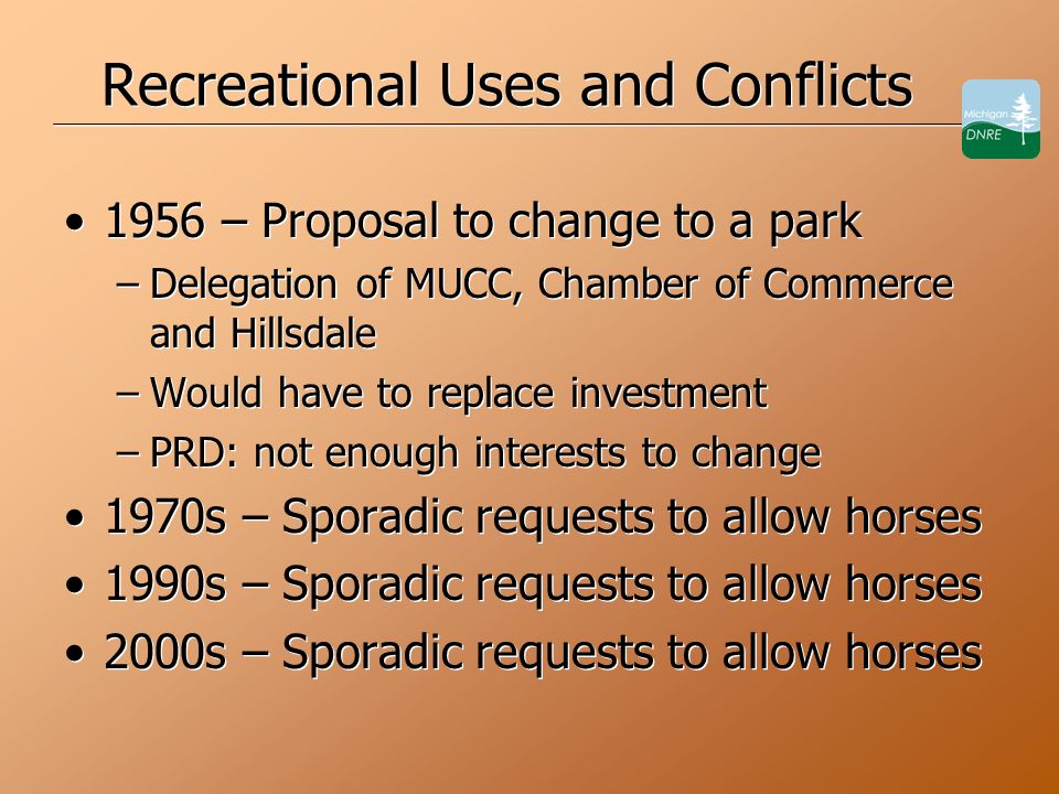 Recreational Uses and Conflicts 1956 – Proposal to change to a park –Delegation of MUCC, Chamber of Commerce and Hillsdale –Would have to replace investment –PRD: not enough interests to change 1970s – Sporadic requests to allow horses 1990s – Sporadic requests to allow horses 2000s – Sporadic requests to allow horses 1956 – Proposal to change to a park –Delegation of MUCC, Chamber of Commerce and Hillsdale –Would have to replace investment –PRD: not enough interests to change 1970s – Sporadic requests to allow horses 1990s – Sporadic requests to allow horses 2000s – Sporadic requests to allow horses