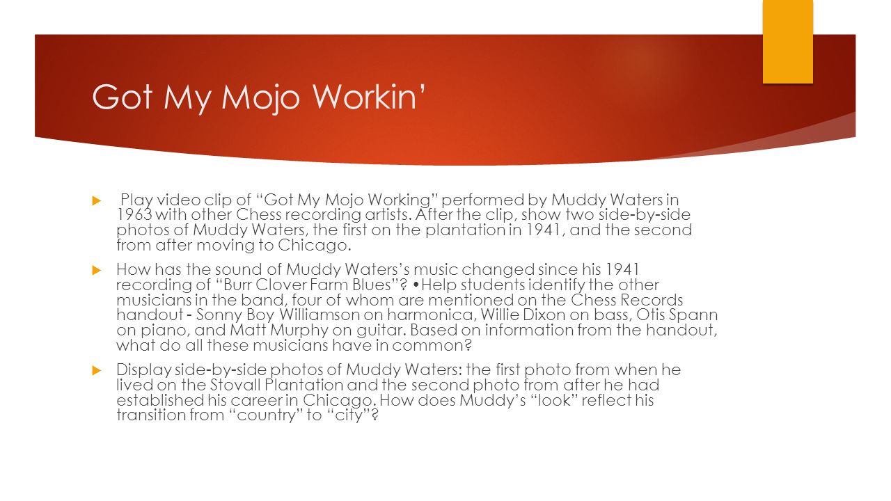 Got My Mojo Workin’  Play video clip of Got My Mojo Working performed by Muddy Waters in 1963 with other Chess recording artists.