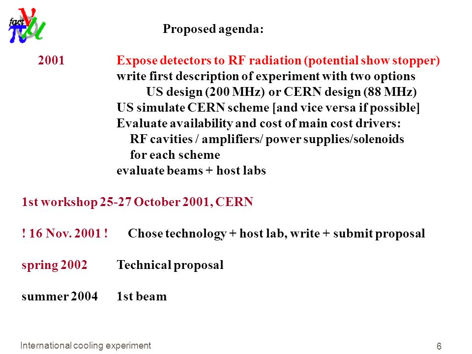 International cooling experiment 6 Proposed agenda: 2001 Expose detectors to RF radiation (potential show stopper) write first description of experiment with two options US design (200 MHz) or CERN design (88 MHz) US simulate CERN scheme [and vice versa if possible] Evaluate availability and cost of main cost drivers: RF cavities / amplifiers/ power supplies/solenoids for each scheme evaluate beams + host labs 1st workshop October 2001, CERN .