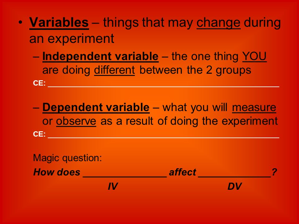 Variables – things that may change during an experiment –Independent variable – the one thing YOU are doing different between the 2 groups CE: ________________________________________________________ –Dependent variable – what you will measure or observe as a result of doing the experiment CE: ________________________________________________________ Magic question: How does _______________ affect _____________.