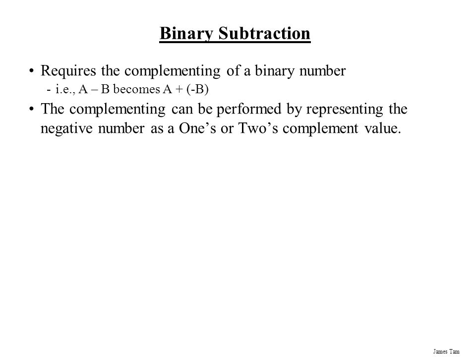 James Tam Binary Subtraction Requires the complementing of a binary number -i.e., A – B becomes A + (-B) The complementing can be performed by representing the negative number as a One’s or Two’s complement value.