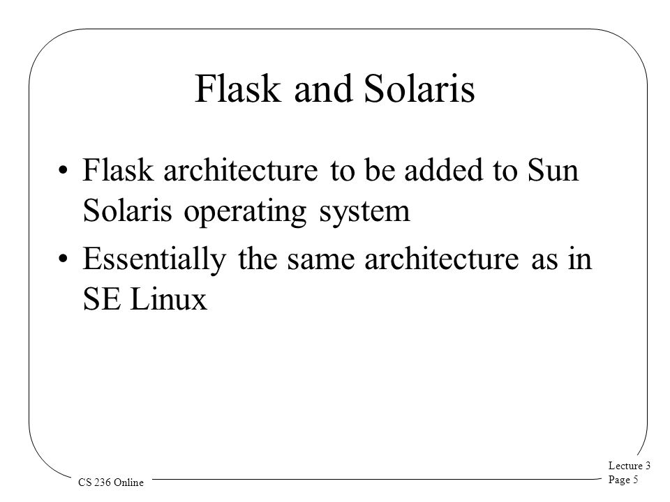 Lecture 3 Page 5 CS 236 Online Flask and Solaris Flask architecture to be added to Sun Solaris operating system Essentially the same architecture as in SE Linux