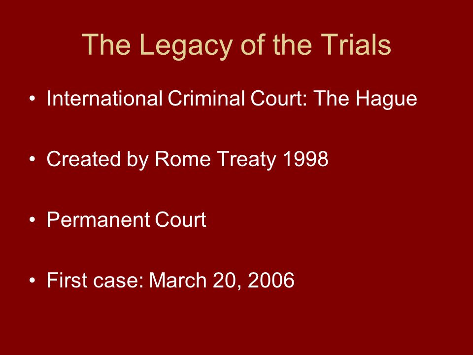 The Legacy of the Trials International Criminal Court: The Hague Created by Rome Treaty 1998 Permanent Court First case: March 20, 2006