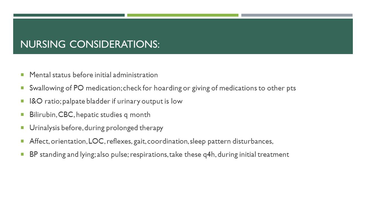 NURSING CONSIDERATIONS:  Mental status before initial administration  Swallowing of PO medication; check for hoarding or giving of medications to other pts  I&O ratio; palpate bladder if urinary output is low  Bilirubin, CBC, hepatic studies q month  Urinalysis before, during prolonged therapy  Affect, orientation, LOC, reflexes, gait, coordination, sleep pattern disturbances,  BP standing and lying; also pulse; respirations, take these q4h, during initial treatment