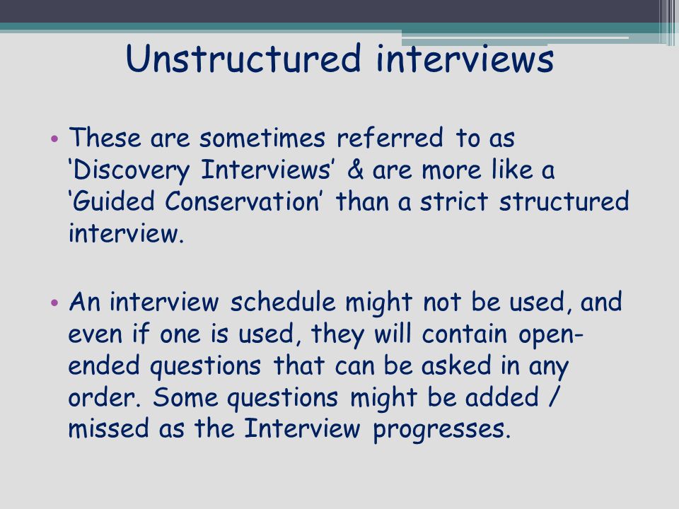 Unstructured interviews These are sometimes referred to as ‘Discovery Interviews’ & are more like a ‘Guided Conservation’ than a strict structured interview.