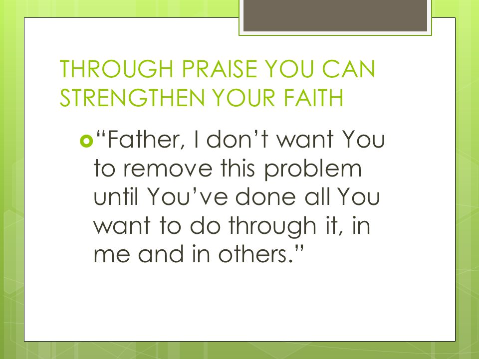 THROUGH PRAISE YOU CAN STRENGTHEN YOUR FAITH  Father, I don’t want You to remove this problem until You’ve done all You want to do through it, in me and in others.