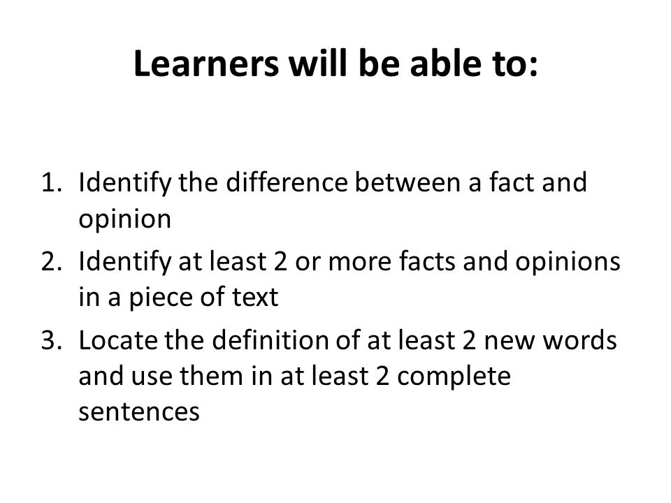 Learners will be able to: 1.Identify the difference between a fact and opinion 2.Identify at least 2 or more facts and opinions in a piece of text 3.Locate the definition of at least 2 new words and use them in at least 2 complete sentences
