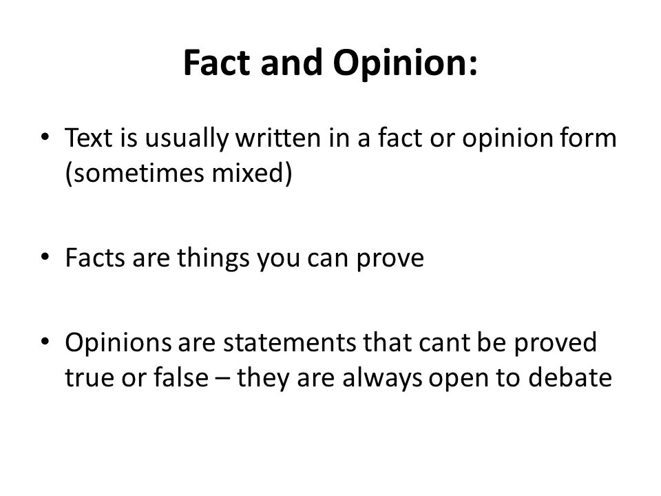 Fact and Opinion: Text is usually written in a fact or opinion form (sometimes mixed) Facts are things you can prove Opinions are statements that cant be proved true or false – they are always open to debate
