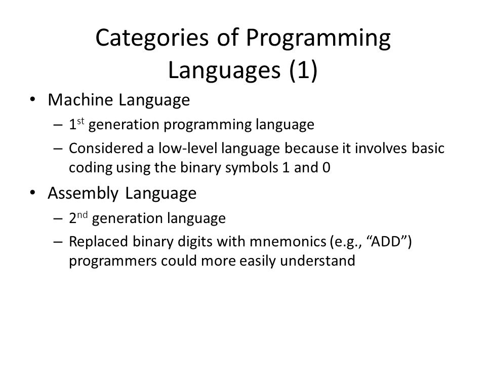 Categories of Programming Languages (1) Machine Language – 1 st generation programming language – Considered a low-level language because it involves basic coding using the binary symbols 1 and 0 Assembly Language – 2 nd generation language – Replaced binary digits with mnemonics (e.g., ADD ) programmers could more easily understand