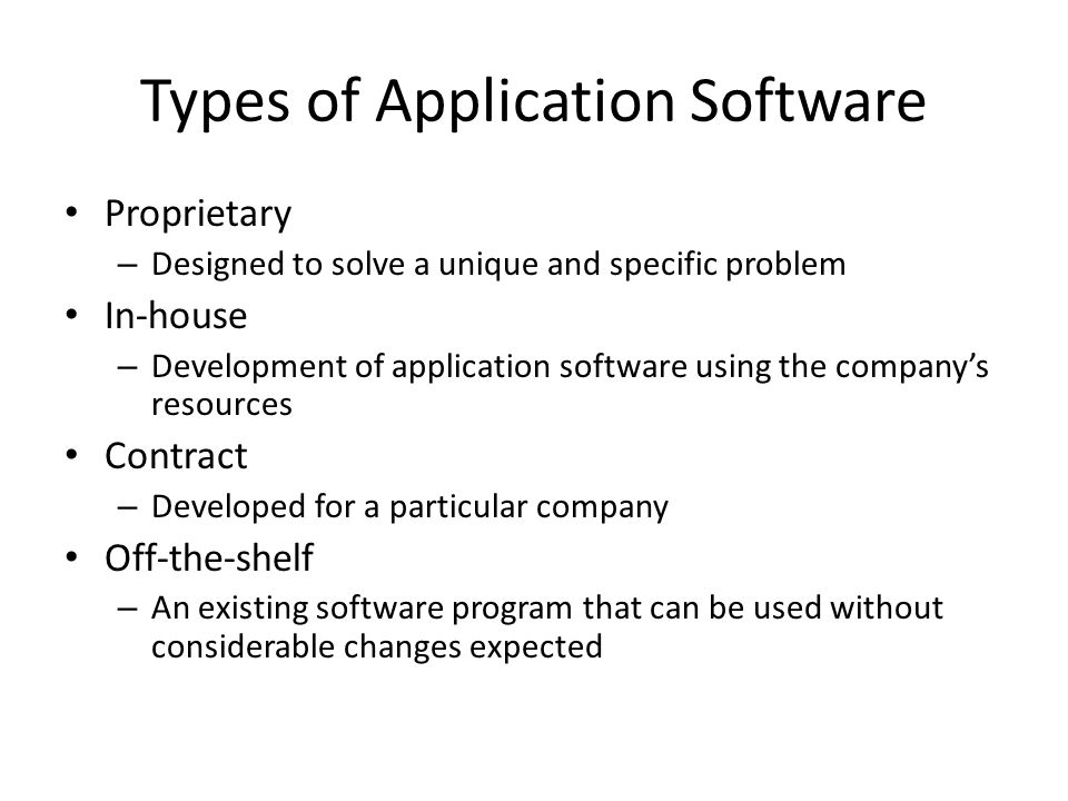 Types of Application Software Proprietary – Designed to solve a unique and specific problem In-house – Development of application software using the company’s resources Contract – Developed for a particular company Off-the-shelf – An existing software program that can be used without considerable changes expected