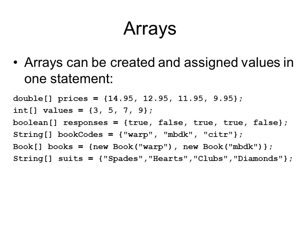 Arrays Arrays can be created and assigned values in one statement: double[] prices = {14.95, 12.95, 11.95, 9.95}; int[] values = {3, 5, 7, 9}; boolean[] responses = {true, false, true, true, false}; String[] bookCodes = { warp , mbdk , citr }; Book[] books = {new Book( warp ), new Book( mbdk )}; String[] suits = { Spades , Hearts , Clubs , Diamonds };