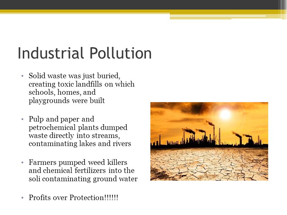 Industrial Pollution Solid waste was just buried, creating toxic landfills on which schools, homes, and playgrounds were built Pulp and paper and petrochemical plants dumped waste directly into streams, contaminating lakes and rivers Farmers pumped weed killers and chemical fertilizers into the soli contaminating ground water Profits over Protection!!!!!!