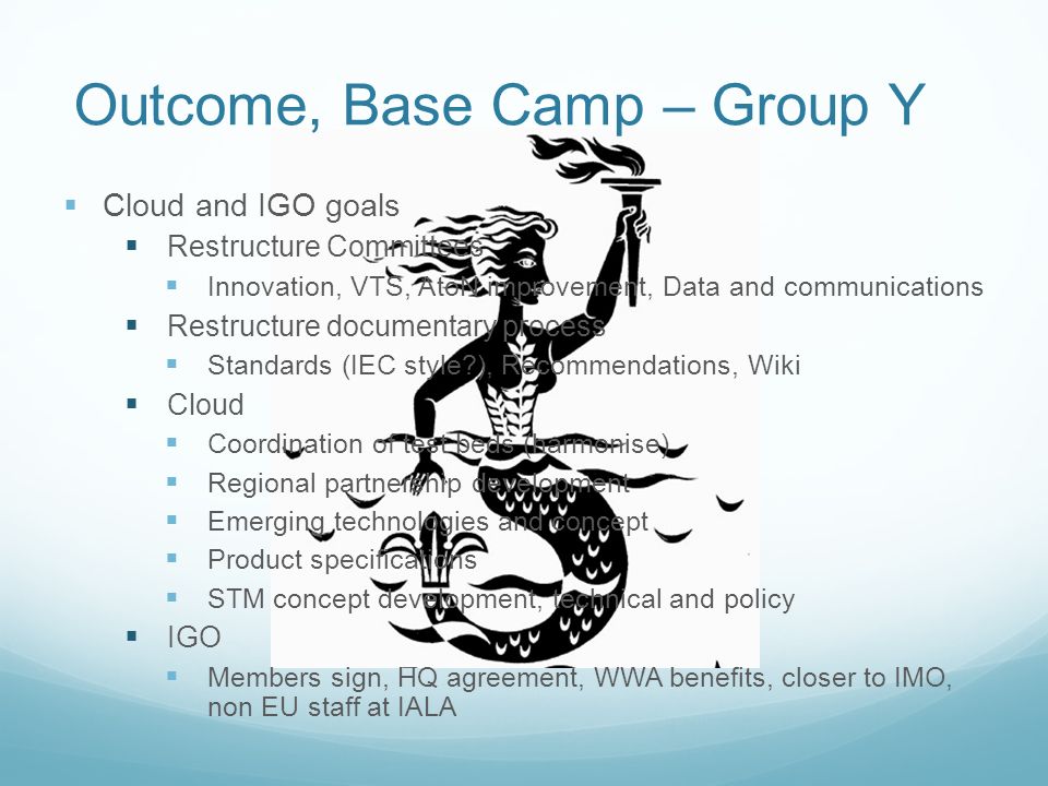 Outcome, Base Camp – Group Y  Cloud and IGO goals  Restructure Committees  Innovation, VTS, AtoN improvement, Data and communications  Restructure documentary process  Standards (IEC style ), Recommendations, Wiki  Cloud  Coordination of test beds (harmonise)  Regional partnership development  Emerging technologies and concept  Product specifications  STM concept development, technical and policy  IGO  Members sign, HQ agreement, WWA benefits, closer to IMO, non EU staff at IALA