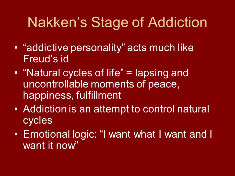 Nakken’s Stage of Addiction addictive personality acts much like Freud’s id Natural cycles of life = lapsing and uncontrollable moments of peace, happiness, fulfillment Addiction is an attempt to control natural cycles Emotional logic: I want what I want and I want it now