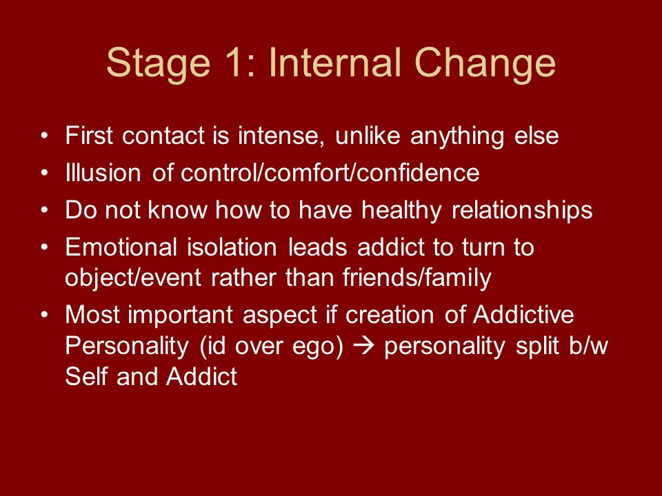Stage 1: Internal Change First contact is intense, unlike anything else Illusion of control/comfort/confidence Do not know how to have healthy relationships Emotional isolation leads addict to turn to object/event rather than friends/family Most important aspect if creation of Addictive Personality (id over ego)  personality split b/w Self and Addict