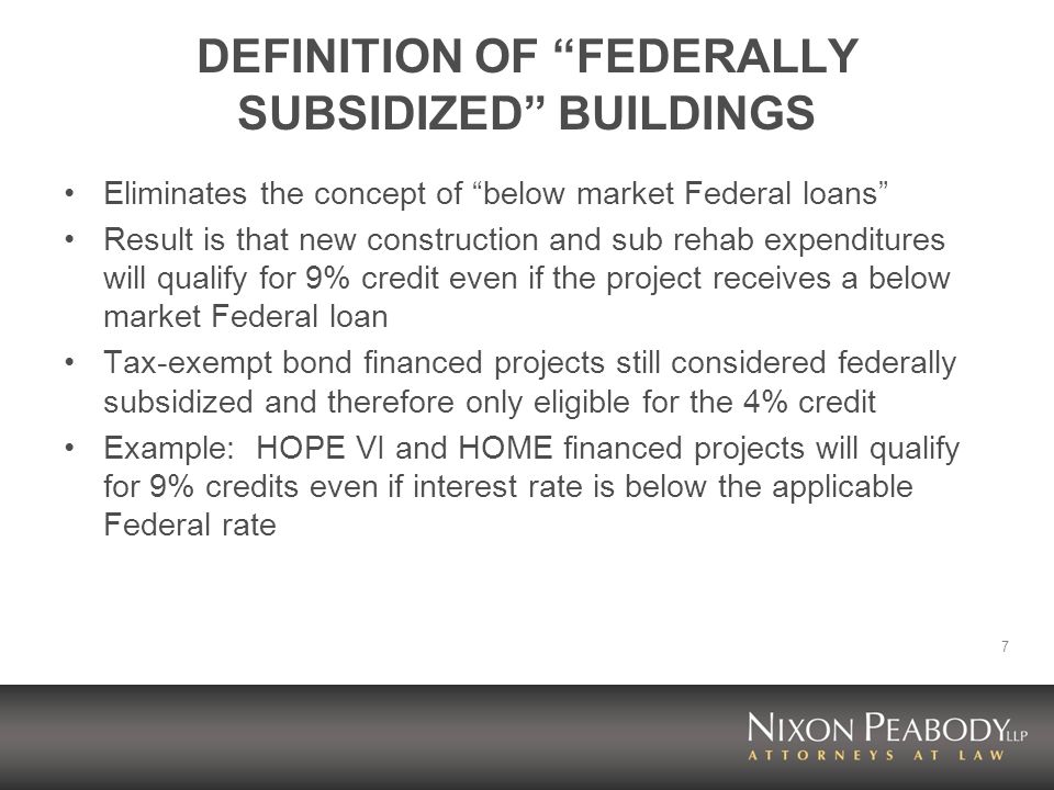 7 DEFINITION OF FEDERALLY SUBSIDIZED BUILDINGS Eliminates the concept of below market Federal loans Result is that new construction and sub rehab expenditures will qualify for 9% credit even if the project receives a below market Federal loan Tax-exempt bond financed projects still considered federally subsidized and therefore only eligible for the 4% credit Example: HOPE VI and HOME financed projects will qualify for 9% credits even if interest rate is below the applicable Federal rate