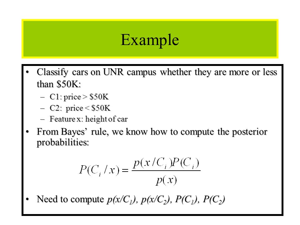 11 Example Classify cars on UNR campus whether they are more or less than $50K:Classify cars on UNR campus whether they are more or less than $50K: –C1: price > $50K –C2: price < $50K –Feature x: height of car From Bayes’ rule, we know how to compute the posterior probabilities:From Bayes’ rule, we know how to compute the posterior probabilities: Need to compute p(x/C 1 ), p(x/C 2 ), P(C 1 ), P(C 2 )Need to compute p(x/C 1 ), p(x/C 2 ), P(C 1 ), P(C 2 )