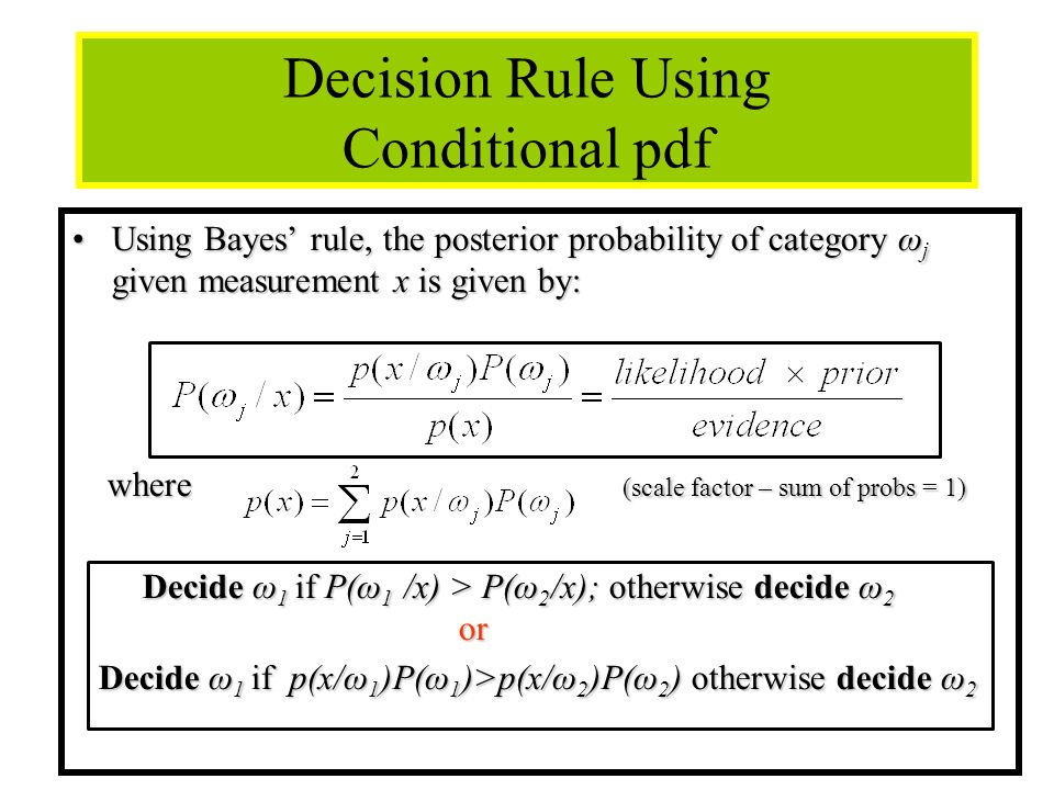 7 Decision Rule Using Conditional pdf Using Bayes’ rule, the posterior probability of category ω j given measurement x is given by:Using Bayes’ rule, the posterior probability of category ω j given measurement x is given by: where (scale factor – sum of probs = 1) where (scale factor – sum of probs = 1) Decide ω 1 if P(ω 1 /x) > P(ω 2 /x); otherwise decide ω 2 or Decide ω 1 if P(ω 1 /x) > P(ω 2 /x); otherwise decide ω 2 or Decide ω 1 if p(x/ω 1 )P(ω 1 )>p(x/ω 2 )P(ω 2 ) otherwise decide ω 2 Decide ω 1 if p(x/ω 1 )P(ω 1 )>p(x/ω 2 )P(ω 2 ) otherwise decide ω 2