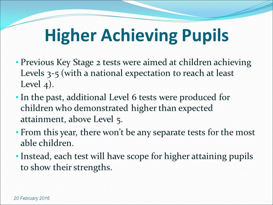 Higher Achieving Pupils Previous Key Stage 2 tests were aimed at children achieving Levels 3-5 (with a national expectation to reach at least Level 4).