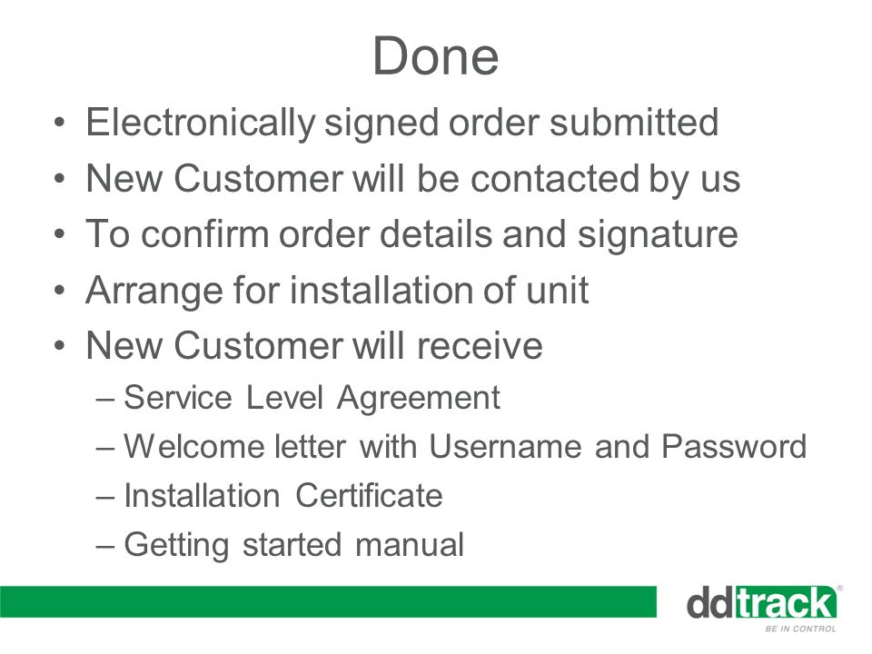 Done Electronically signed order submitted New Customer will be contacted by us To confirm order details and signature Arrange for installation of unit New Customer will receive –Service Level Agreement –Welcome letter with Username and Password –Installation Certificate –Getting started manual