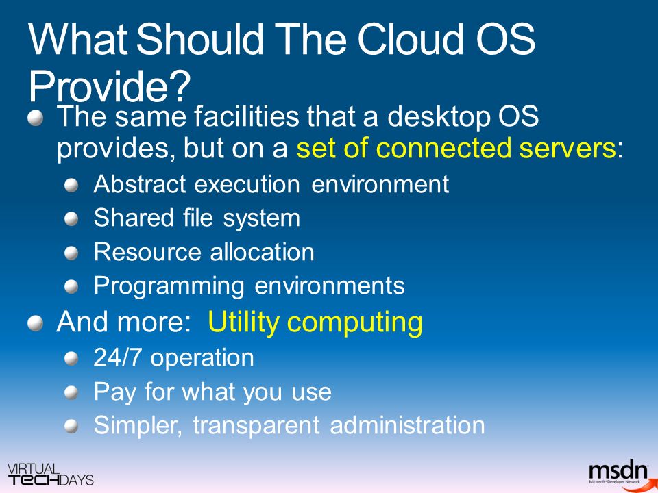 The same facilities that a desktop OS provides, but on a set of connected servers: Abstract execution environment Shared file system Resource allocation Programming environments And more: Utility computing 24/7 operation Pay for what you use Simpler, transparent administration What Should The Cloud OS Provide