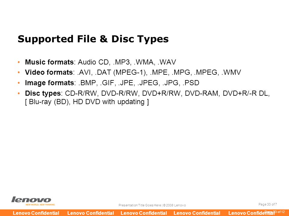 Page 33 of 7 Presentation Title Goes Here | © 2008 Lenovo Lenovo Confidential Lenovo Confidential Lenovo Confidential Lenovo Confidential Lenovo Confidential Page 33 of 12 Supported File & Disc Types Music formats: Audio CD,.MP3,.WMA,.WAV Video formats:.AVI,.DAT (MPEG-1),.MPE,.MPG,.MPEG,.WMV Image formats:.BMP,.GIF,.JPE,.JPEG,.JPG,.PSD Disc types: CD-R/RW, DVD-R/RW, DVD+R/RW, DVD-RAM, DVD+R/-R DL, [ Blu-ray (BD), HD DVD with updating ]
